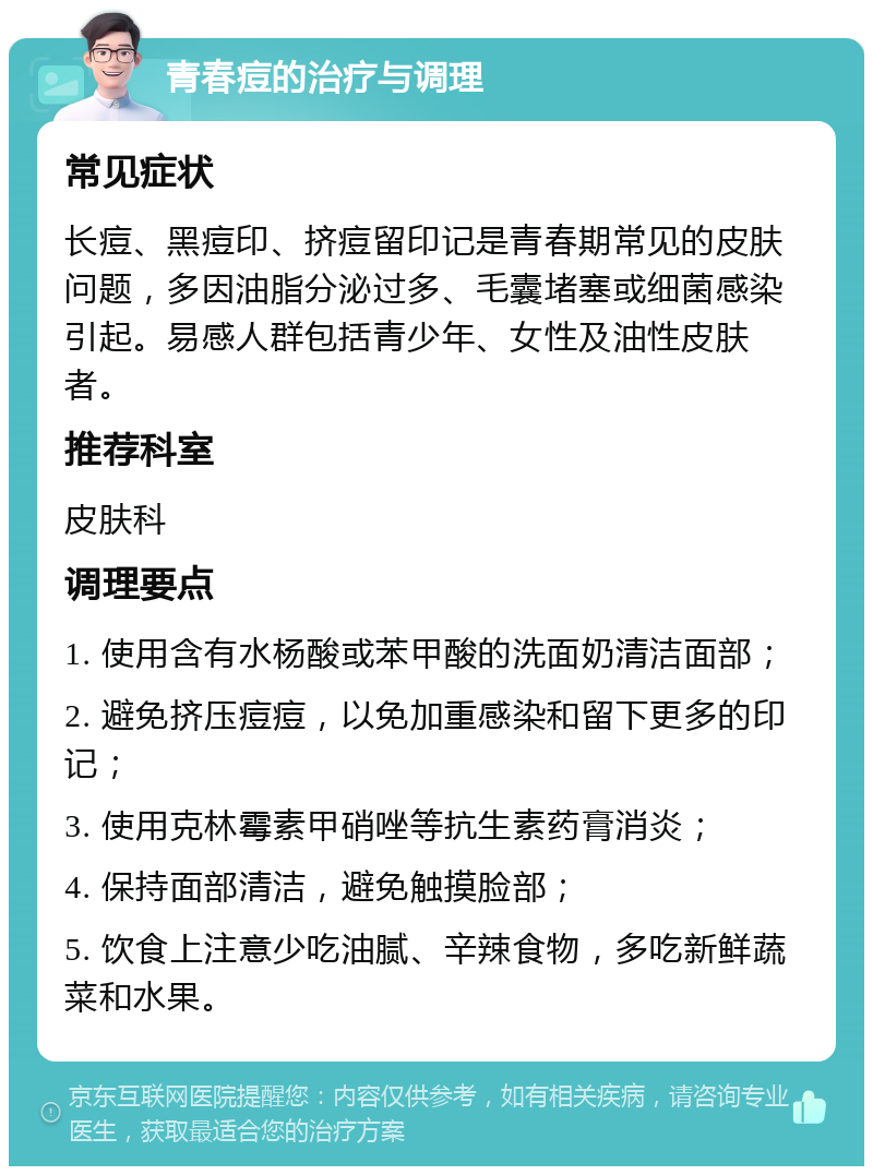 青春痘的治疗与调理 常见症状 长痘、黑痘印、挤痘留印记是青春期常见的皮肤问题，多因油脂分泌过多、毛囊堵塞或细菌感染引起。易感人群包括青少年、女性及油性皮肤者。 推荐科室 皮肤科 调理要点 1. 使用含有水杨酸或苯甲酸的洗面奶清洁面部； 2. 避免挤压痘痘，以免加重感染和留下更多的印记； 3. 使用克林霉素甲硝唑等抗生素药膏消炎； 4. 保持面部清洁，避免触摸脸部； 5. 饮食上注意少吃油腻、辛辣食物，多吃新鲜蔬菜和水果。