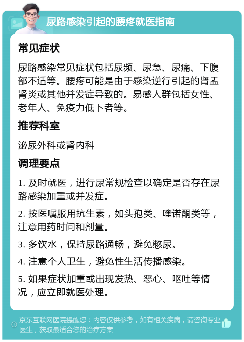 尿路感染引起的腰疼就医指南 常见症状 尿路感染常见症状包括尿频、尿急、尿痛、下腹部不适等。腰疼可能是由于感染逆行引起的肾盂肾炎或其他并发症导致的。易感人群包括女性、老年人、免疫力低下者等。 推荐科室 泌尿外科或肾内科 调理要点 1. 及时就医，进行尿常规检查以确定是否存在尿路感染加重或并发症。 2. 按医嘱服用抗生素，如头孢类、喹诺酮类等，注意用药时间和剂量。 3. 多饮水，保持尿路通畅，避免憋尿。 4. 注意个人卫生，避免性生活传播感染。 5. 如果症状加重或出现发热、恶心、呕吐等情况，应立即就医处理。