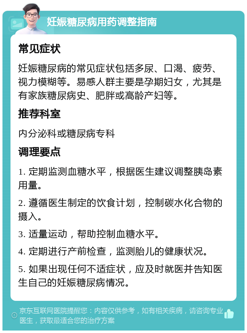 妊娠糖尿病用药调整指南 常见症状 妊娠糖尿病的常见症状包括多尿、口渴、疲劳、视力模糊等。易感人群主要是孕期妇女，尤其是有家族糖尿病史、肥胖或高龄产妇等。 推荐科室 内分泌科或糖尿病专科 调理要点 1. 定期监测血糖水平，根据医生建议调整胰岛素用量。 2. 遵循医生制定的饮食计划，控制碳水化合物的摄入。 3. 适量运动，帮助控制血糖水平。 4. 定期进行产前检查，监测胎儿的健康状况。 5. 如果出现任何不适症状，应及时就医并告知医生自己的妊娠糖尿病情况。