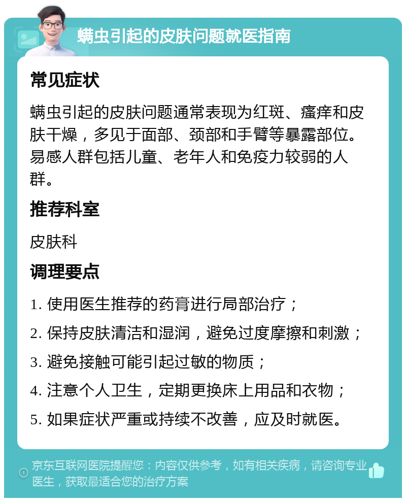 螨虫引起的皮肤问题就医指南 常见症状 螨虫引起的皮肤问题通常表现为红斑、瘙痒和皮肤干燥，多见于面部、颈部和手臂等暴露部位。易感人群包括儿童、老年人和免疫力较弱的人群。 推荐科室 皮肤科 调理要点 1. 使用医生推荐的药膏进行局部治疗； 2. 保持皮肤清洁和湿润，避免过度摩擦和刺激； 3. 避免接触可能引起过敏的物质； 4. 注意个人卫生，定期更换床上用品和衣物； 5. 如果症状严重或持续不改善，应及时就医。