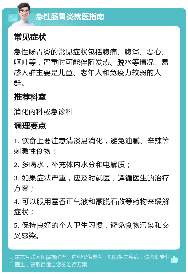 急性肠胃炎就医指南 常见症状 急性肠胃炎的常见症状包括腹痛、腹泻、恶心、呕吐等，严重时可能伴随发热、脱水等情况。易感人群主要是儿童、老年人和免疫力较弱的人群。 推荐科室 消化内科或急诊科 调理要点 1. 饮食上要注意清淡易消化，避免油腻、辛辣等刺激性食物； 2. 多喝水，补充体内水分和电解质； 3. 如果症状严重，应及时就医，遵循医生的治疗方案； 4. 可以服用藿香正气液和蒙脱石散等药物来缓解症状； 5. 保持良好的个人卫生习惯，避免食物污染和交叉感染。