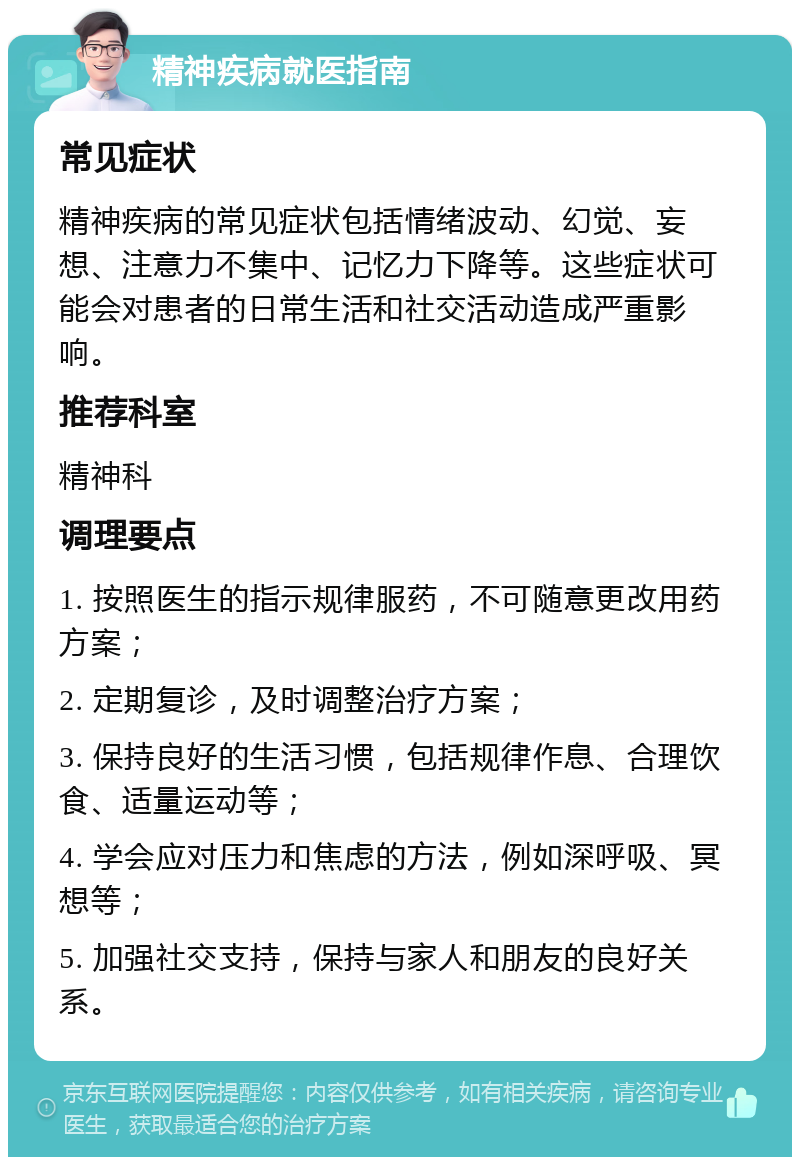 精神疾病就医指南 常见症状 精神疾病的常见症状包括情绪波动、幻觉、妄想、注意力不集中、记忆力下降等。这些症状可能会对患者的日常生活和社交活动造成严重影响。 推荐科室 精神科 调理要点 1. 按照医生的指示规律服药，不可随意更改用药方案； 2. 定期复诊，及时调整治疗方案； 3. 保持良好的生活习惯，包括规律作息、合理饮食、适量运动等； 4. 学会应对压力和焦虑的方法，例如深呼吸、冥想等； 5. 加强社交支持，保持与家人和朋友的良好关系。