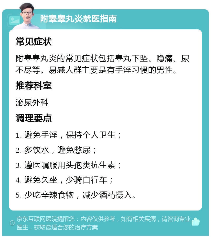 附睾睾丸炎就医指南 常见症状 附睾睾丸炎的常见症状包括睾丸下坠、隐痛、尿不尽等。易感人群主要是有手淫习惯的男性。 推荐科室 泌尿外科 调理要点 1. 避免手淫，保持个人卫生； 2. 多饮水，避免憋尿； 3. 遵医嘱服用头孢类抗生素； 4. 避免久坐，少骑自行车； 5. 少吃辛辣食物，减少酒精摄入。