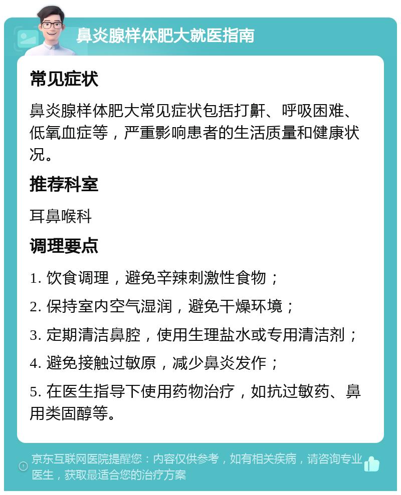 鼻炎腺样体肥大就医指南 常见症状 鼻炎腺样体肥大常见症状包括打鼾、呼吸困难、低氧血症等，严重影响患者的生活质量和健康状况。 推荐科室 耳鼻喉科 调理要点 1. 饮食调理，避免辛辣刺激性食物； 2. 保持室内空气湿润，避免干燥环境； 3. 定期清洁鼻腔，使用生理盐水或专用清洁剂； 4. 避免接触过敏原，减少鼻炎发作； 5. 在医生指导下使用药物治疗，如抗过敏药、鼻用类固醇等。