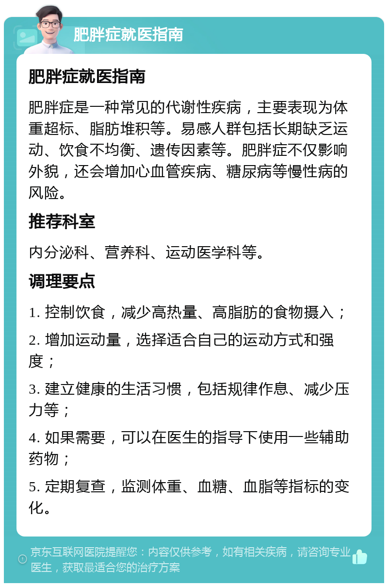 肥胖症就医指南 肥胖症就医指南 肥胖症是一种常见的代谢性疾病，主要表现为体重超标、脂肪堆积等。易感人群包括长期缺乏运动、饮食不均衡、遗传因素等。肥胖症不仅影响外貌，还会增加心血管疾病、糖尿病等慢性病的风险。 推荐科室 内分泌科、营养科、运动医学科等。 调理要点 1. 控制饮食，减少高热量、高脂肪的食物摄入； 2. 增加运动量，选择适合自己的运动方式和强度； 3. 建立健康的生活习惯，包括规律作息、减少压力等； 4. 如果需要，可以在医生的指导下使用一些辅助药物； 5. 定期复查，监测体重、血糖、血脂等指标的变化。