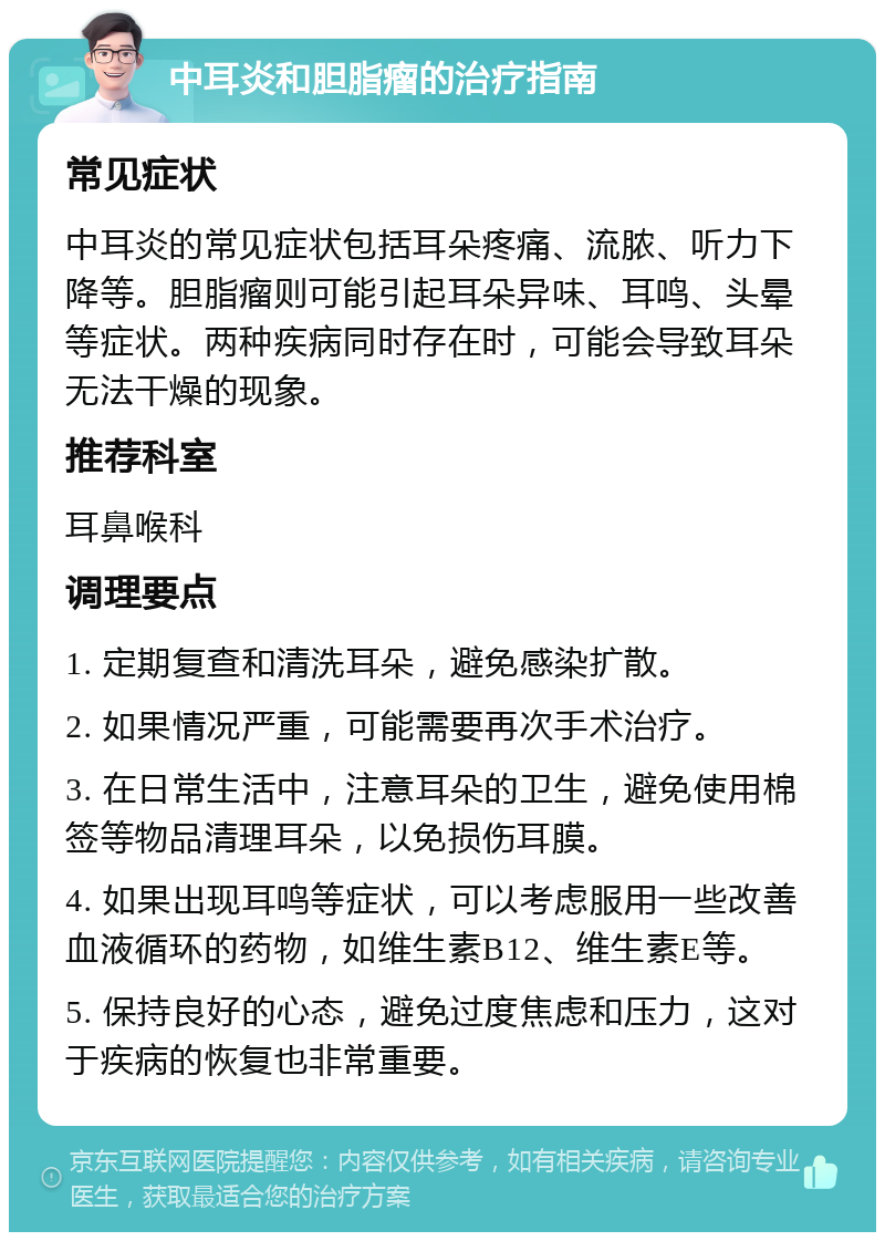 中耳炎和胆脂瘤的治疗指南 常见症状 中耳炎的常见症状包括耳朵疼痛、流脓、听力下降等。胆脂瘤则可能引起耳朵异味、耳鸣、头晕等症状。两种疾病同时存在时，可能会导致耳朵无法干燥的现象。 推荐科室 耳鼻喉科 调理要点 1. 定期复查和清洗耳朵，避免感染扩散。 2. 如果情况严重，可能需要再次手术治疗。 3. 在日常生活中，注意耳朵的卫生，避免使用棉签等物品清理耳朵，以免损伤耳膜。 4. 如果出现耳鸣等症状，可以考虑服用一些改善血液循环的药物，如维生素B12、维生素E等。 5. 保持良好的心态，避免过度焦虑和压力，这对于疾病的恢复也非常重要。