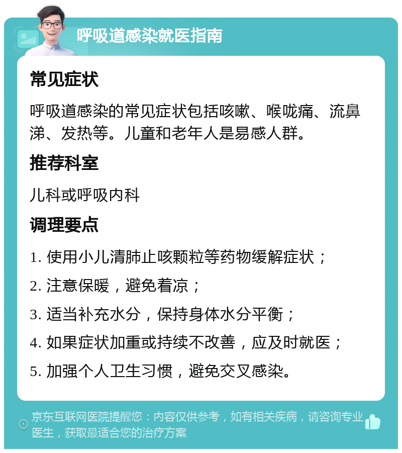 呼吸道感染就医指南 常见症状 呼吸道感染的常见症状包括咳嗽、喉咙痛、流鼻涕、发热等。儿童和老年人是易感人群。 推荐科室 儿科或呼吸内科 调理要点 1. 使用小儿清肺止咳颗粒等药物缓解症状； 2. 注意保暖，避免着凉； 3. 适当补充水分，保持身体水分平衡； 4. 如果症状加重或持续不改善，应及时就医； 5. 加强个人卫生习惯，避免交叉感染。