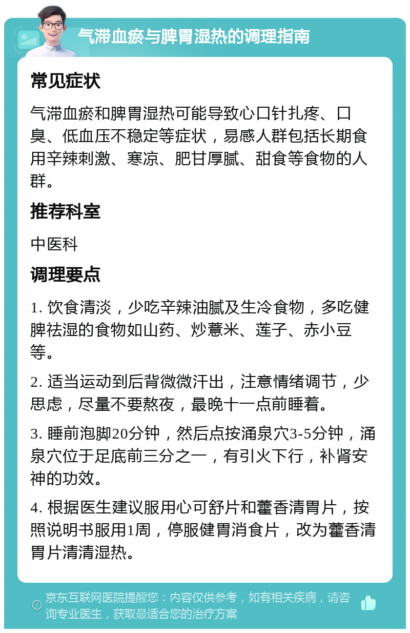 气滞血瘀与脾胃湿热的调理指南 常见症状 气滞血瘀和脾胃湿热可能导致心口针扎疼、口臭、低血压不稳定等症状，易感人群包括长期食用辛辣刺激、寒凉、肥甘厚腻、甜食等食物的人群。 推荐科室 中医科 调理要点 1. 饮食清淡，少吃辛辣油腻及生冷食物，多吃健脾祛湿的食物如山药、炒薏米、莲子、赤小豆等。 2. 适当运动到后背微微汗出，注意情绪调节，少思虑，尽量不要熬夜，最晚十一点前睡着。 3. 睡前泡脚20分钟，然后点按涌泉穴3-5分钟，涌泉穴位于足底前三分之一，有引火下行，补肾安神的功效。 4. 根据医生建议服用心可舒片和藿香清胃片，按照说明书服用1周，停服健胃消食片，改为藿香清胃片清清湿热。