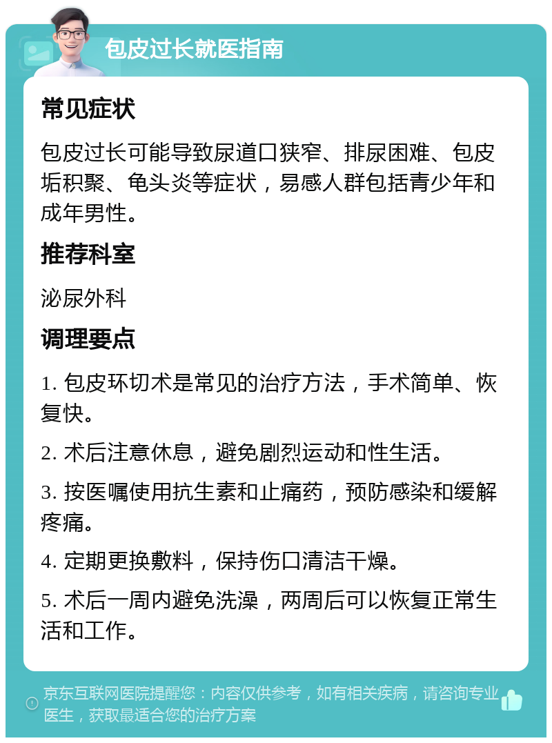 包皮过长就医指南 常见症状 包皮过长可能导致尿道口狭窄、排尿困难、包皮垢积聚、龟头炎等症状，易感人群包括青少年和成年男性。 推荐科室 泌尿外科 调理要点 1. 包皮环切术是常见的治疗方法，手术简单、恢复快。 2. 术后注意休息，避免剧烈运动和性生活。 3. 按医嘱使用抗生素和止痛药，预防感染和缓解疼痛。 4. 定期更换敷料，保持伤口清洁干燥。 5. 术后一周内避免洗澡，两周后可以恢复正常生活和工作。