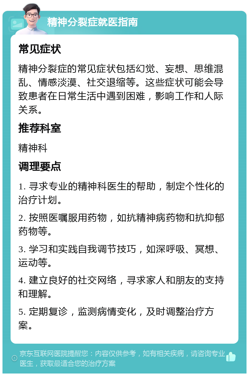 精神分裂症就医指南 常见症状 精神分裂症的常见症状包括幻觉、妄想、思维混乱、情感淡漠、社交退缩等。这些症状可能会导致患者在日常生活中遇到困难，影响工作和人际关系。 推荐科室 精神科 调理要点 1. 寻求专业的精神科医生的帮助，制定个性化的治疗计划。 2. 按照医嘱服用药物，如抗精神病药物和抗抑郁药物等。 3. 学习和实践自我调节技巧，如深呼吸、冥想、运动等。 4. 建立良好的社交网络，寻求家人和朋友的支持和理解。 5. 定期复诊，监测病情变化，及时调整治疗方案。