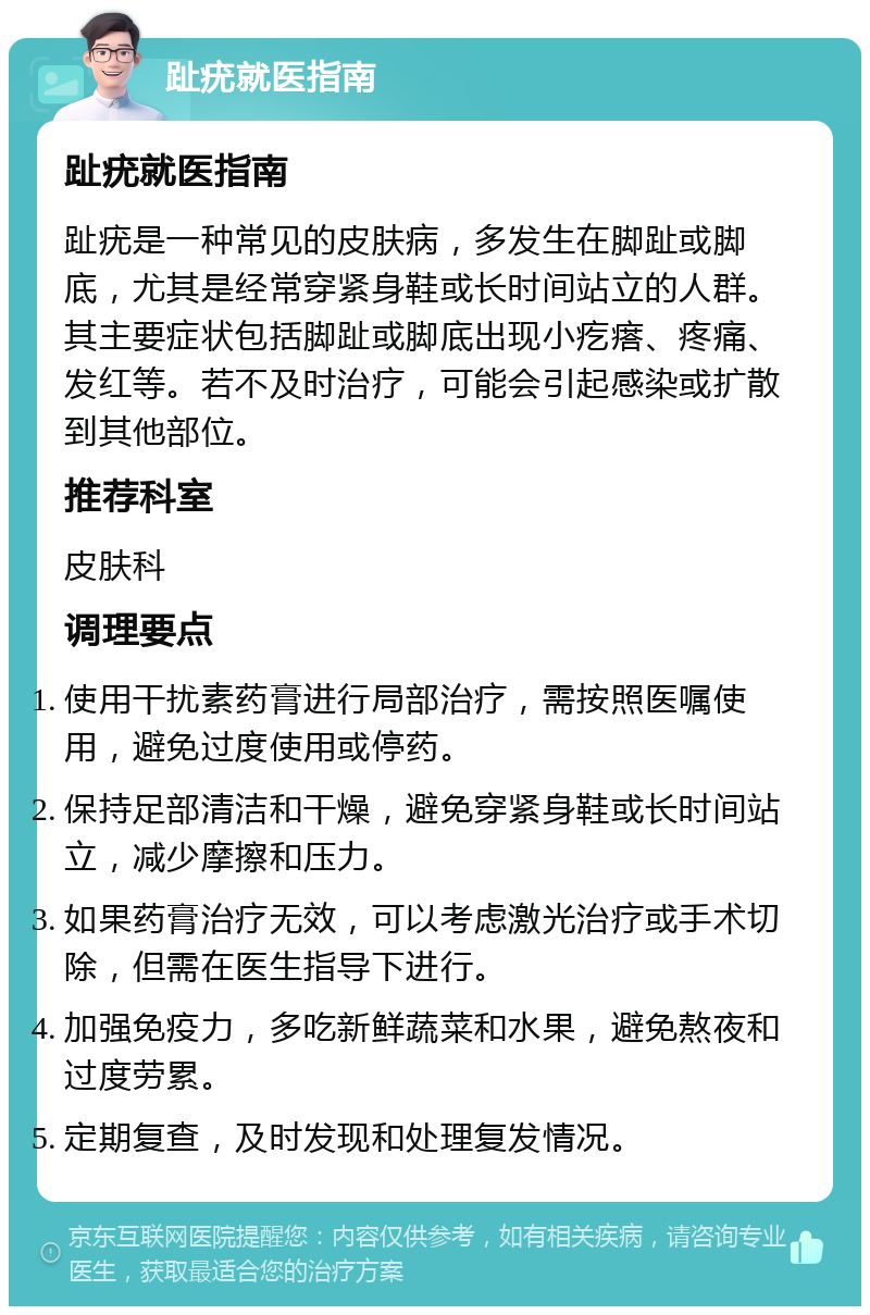 趾疣就医指南 趾疣就医指南 趾疣是一种常见的皮肤病，多发生在脚趾或脚底，尤其是经常穿紧身鞋或长时间站立的人群。其主要症状包括脚趾或脚底出现小疙瘩、疼痛、发红等。若不及时治疗，可能会引起感染或扩散到其他部位。 推荐科室 皮肤科 调理要点 使用干扰素药膏进行局部治疗，需按照医嘱使用，避免过度使用或停药。 保持足部清洁和干燥，避免穿紧身鞋或长时间站立，减少摩擦和压力。 如果药膏治疗无效，可以考虑激光治疗或手术切除，但需在医生指导下进行。 加强免疫力，多吃新鲜蔬菜和水果，避免熬夜和过度劳累。 定期复查，及时发现和处理复发情况。