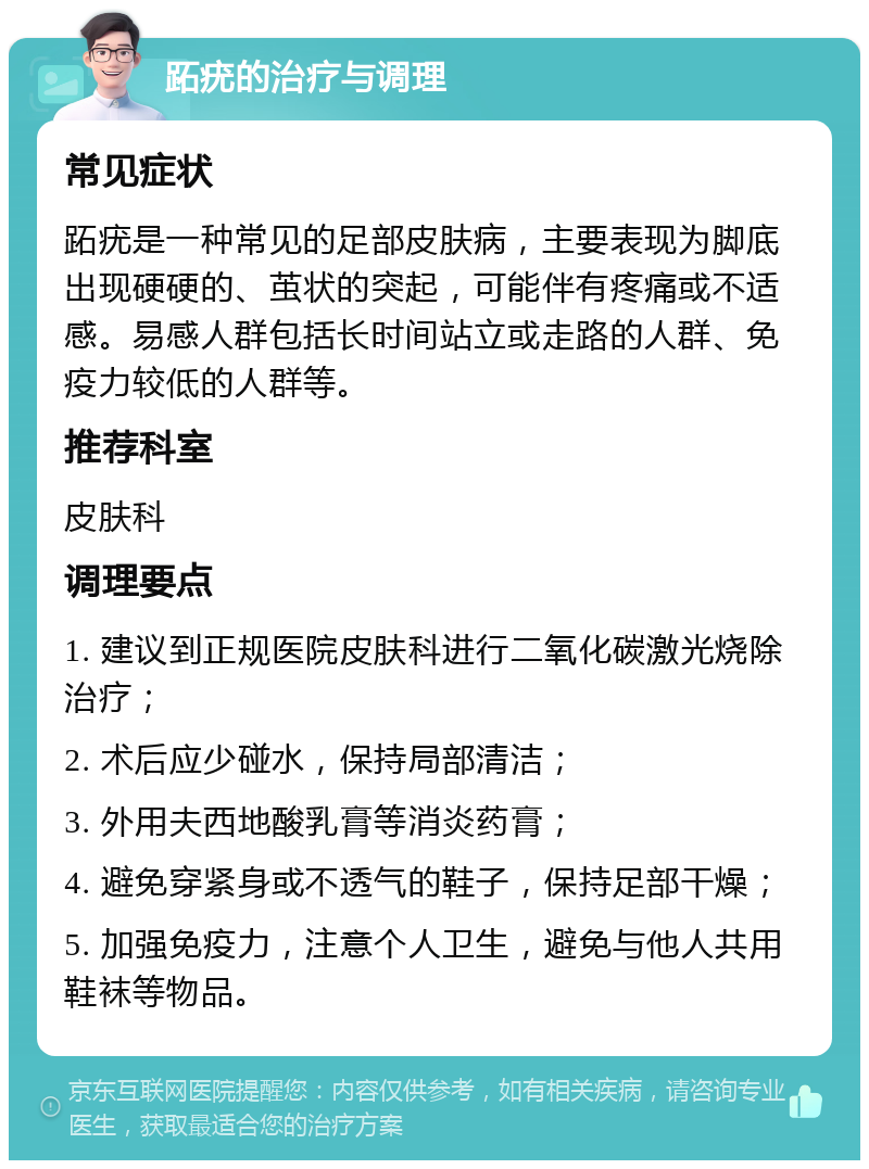 跖疣的治疗与调理 常见症状 跖疣是一种常见的足部皮肤病，主要表现为脚底出现硬硬的、茧状的突起，可能伴有疼痛或不适感。易感人群包括长时间站立或走路的人群、免疫力较低的人群等。 推荐科室 皮肤科 调理要点 1. 建议到正规医院皮肤科进行二氧化碳激光烧除治疗； 2. 术后应少碰水，保持局部清洁； 3. 外用夫西地酸乳膏等消炎药膏； 4. 避免穿紧身或不透气的鞋子，保持足部干燥； 5. 加强免疫力，注意个人卫生，避免与他人共用鞋袜等物品。