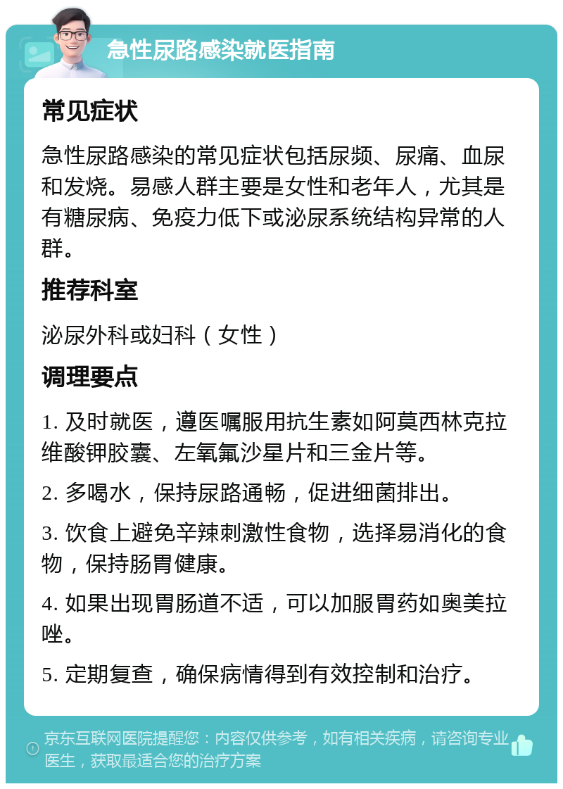 急性尿路感染就医指南 常见症状 急性尿路感染的常见症状包括尿频、尿痛、血尿和发烧。易感人群主要是女性和老年人，尤其是有糖尿病、免疫力低下或泌尿系统结构异常的人群。 推荐科室 泌尿外科或妇科（女性） 调理要点 1. 及时就医，遵医嘱服用抗生素如阿莫西林克拉维酸钾胶囊、左氧氟沙星片和三金片等。 2. 多喝水，保持尿路通畅，促进细菌排出。 3. 饮食上避免辛辣刺激性食物，选择易消化的食物，保持肠胃健康。 4. 如果出现胃肠道不适，可以加服胃药如奥美拉唑。 5. 定期复查，确保病情得到有效控制和治疗。