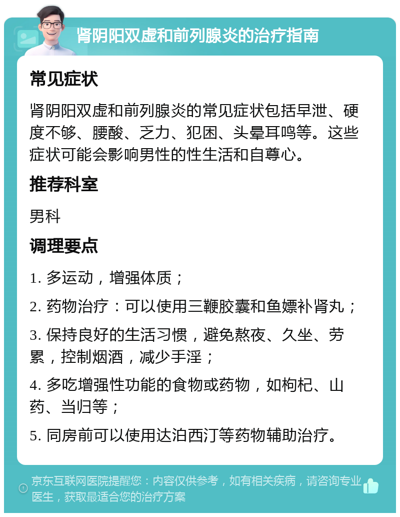 肾阴阳双虚和前列腺炎的治疗指南 常见症状 肾阴阳双虚和前列腺炎的常见症状包括早泄、硬度不够、腰酸、乏力、犯困、头晕耳鸣等。这些症状可能会影响男性的性生活和自尊心。 推荐科室 男科 调理要点 1. 多运动，增强体质； 2. 药物治疗：可以使用三鞭胶囊和鱼嫖补肾丸； 3. 保持良好的生活习惯，避免熬夜、久坐、劳累，控制烟酒，减少手淫； 4. 多吃增强性功能的食物或药物，如枸杞、山药、当归等； 5. 同房前可以使用达泊西汀等药物辅助治疗。