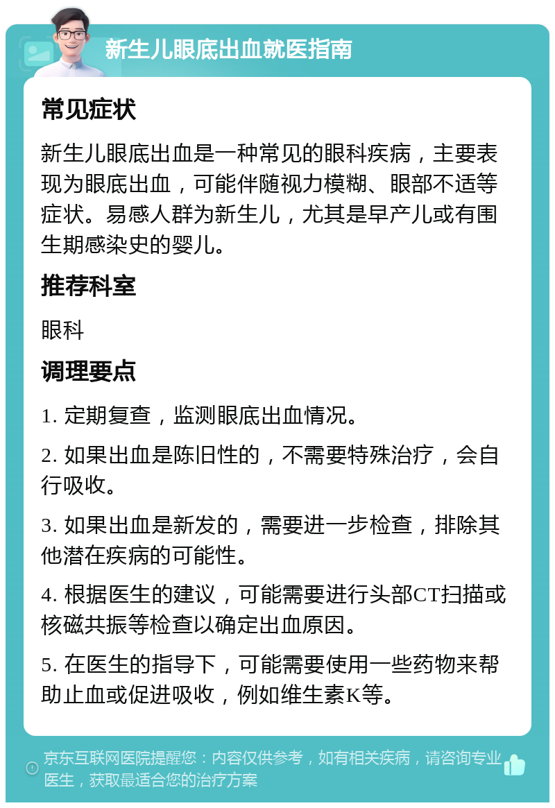 新生儿眼底出血就医指南 常见症状 新生儿眼底出血是一种常见的眼科疾病，主要表现为眼底出血，可能伴随视力模糊、眼部不适等症状。易感人群为新生儿，尤其是早产儿或有围生期感染史的婴儿。 推荐科室 眼科 调理要点 1. 定期复查，监测眼底出血情况。 2. 如果出血是陈旧性的，不需要特殊治疗，会自行吸收。 3. 如果出血是新发的，需要进一步检查，排除其他潜在疾病的可能性。 4. 根据医生的建议，可能需要进行头部CT扫描或核磁共振等检查以确定出血原因。 5. 在医生的指导下，可能需要使用一些药物来帮助止血或促进吸收，例如维生素K等。