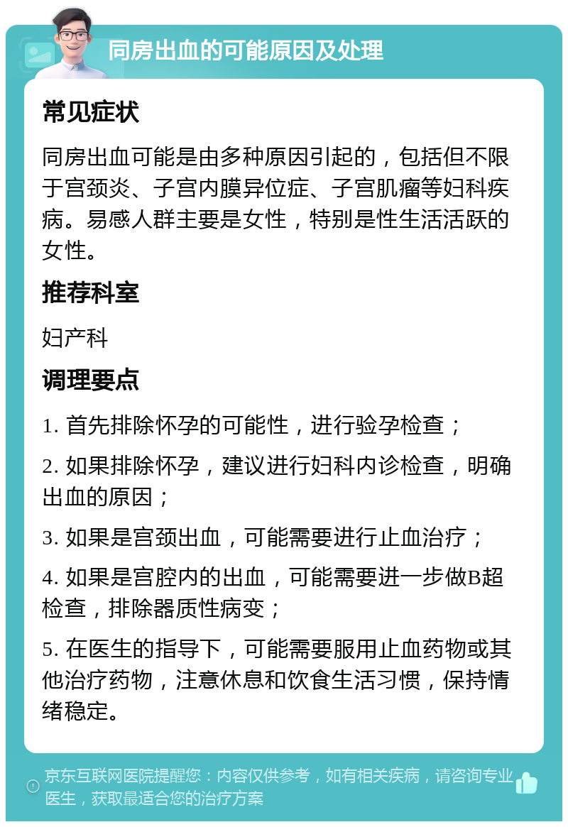 同房出血的可能原因及处理 常见症状 同房出血可能是由多种原因引起的，包括但不限于宫颈炎、子宫内膜异位症、子宫肌瘤等妇科疾病。易感人群主要是女性，特别是性生活活跃的女性。 推荐科室 妇产科 调理要点 1. 首先排除怀孕的可能性，进行验孕检查； 2. 如果排除怀孕，建议进行妇科内诊检查，明确出血的原因； 3. 如果是宫颈出血，可能需要进行止血治疗； 4. 如果是宫腔内的出血，可能需要进一步做B超检查，排除器质性病变； 5. 在医生的指导下，可能需要服用止血药物或其他治疗药物，注意休息和饮食生活习惯，保持情绪稳定。