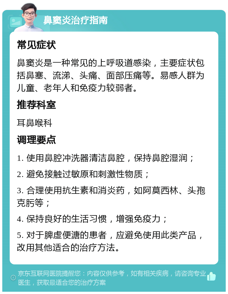 鼻窦炎治疗指南 常见症状 鼻窦炎是一种常见的上呼吸道感染，主要症状包括鼻塞、流涕、头痛、面部压痛等。易感人群为儿童、老年人和免疫力较弱者。 推荐科室 耳鼻喉科 调理要点 1. 使用鼻腔冲洗器清洁鼻腔，保持鼻腔湿润； 2. 避免接触过敏原和刺激性物质； 3. 合理使用抗生素和消炎药，如阿莫西林、头孢克肟等； 4. 保持良好的生活习惯，增强免疫力； 5. 对于脾虚便溏的患者，应避免使用此类产品，改用其他适合的治疗方法。