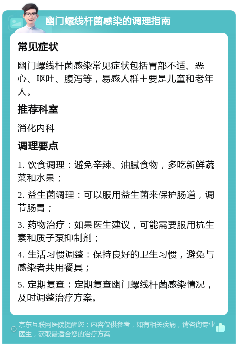 幽门螺线杆菌感染的调理指南 常见症状 幽门螺线杆菌感染常见症状包括胃部不适、恶心、呕吐、腹泻等，易感人群主要是儿童和老年人。 推荐科室 消化内科 调理要点 1. 饮食调理：避免辛辣、油腻食物，多吃新鲜蔬菜和水果； 2. 益生菌调理：可以服用益生菌来保护肠道，调节肠胃； 3. 药物治疗：如果医生建议，可能需要服用抗生素和质子泵抑制剂； 4. 生活习惯调整：保持良好的卫生习惯，避免与感染者共用餐具； 5. 定期复查：定期复查幽门螺线杆菌感染情况，及时调整治疗方案。