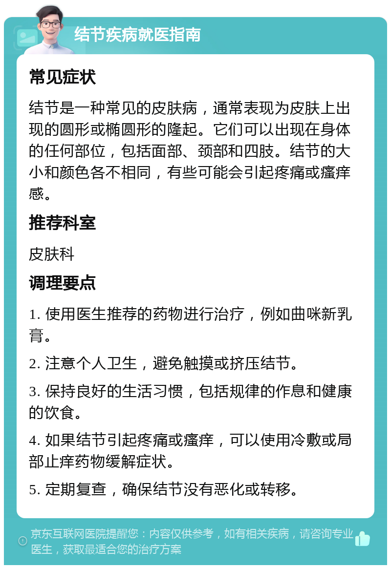 结节疾病就医指南 常见症状 结节是一种常见的皮肤病，通常表现为皮肤上出现的圆形或椭圆形的隆起。它们可以出现在身体的任何部位，包括面部、颈部和四肢。结节的大小和颜色各不相同，有些可能会引起疼痛或瘙痒感。 推荐科室 皮肤科 调理要点 1. 使用医生推荐的药物进行治疗，例如曲咪新乳膏。 2. 注意个人卫生，避免触摸或挤压结节。 3. 保持良好的生活习惯，包括规律的作息和健康的饮食。 4. 如果结节引起疼痛或瘙痒，可以使用冷敷或局部止痒药物缓解症状。 5. 定期复查，确保结节没有恶化或转移。