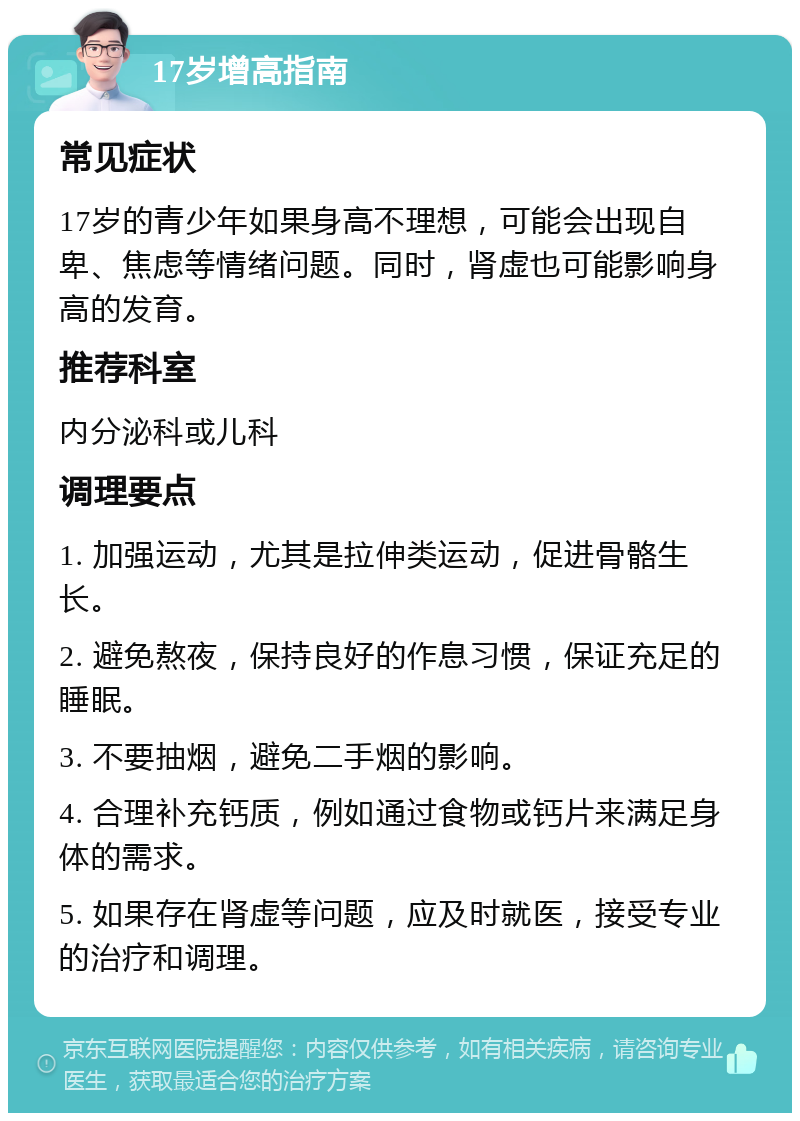 17岁增高指南 常见症状 17岁的青少年如果身高不理想，可能会出现自卑、焦虑等情绪问题。同时，肾虚也可能影响身高的发育。 推荐科室 内分泌科或儿科 调理要点 1. 加强运动，尤其是拉伸类运动，促进骨骼生长。 2. 避免熬夜，保持良好的作息习惯，保证充足的睡眠。 3. 不要抽烟，避免二手烟的影响。 4. 合理补充钙质，例如通过食物或钙片来满足身体的需求。 5. 如果存在肾虚等问题，应及时就医，接受专业的治疗和调理。