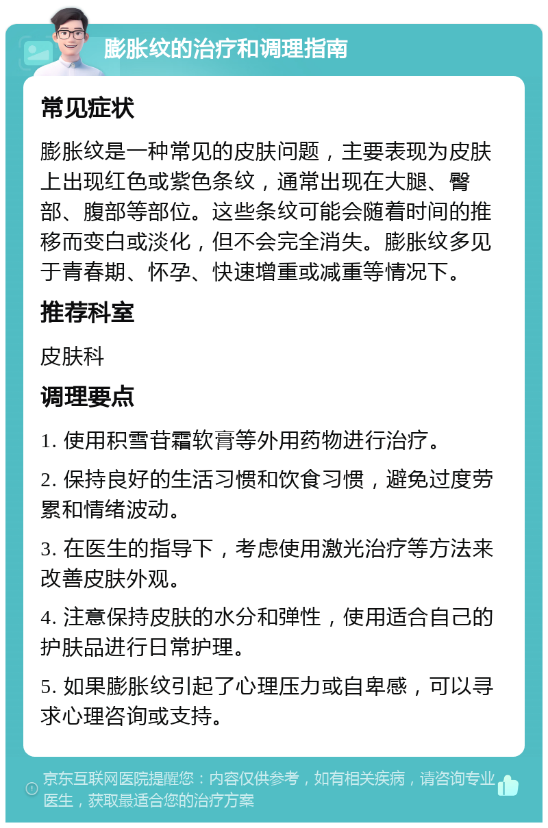 膨胀纹的治疗和调理指南 常见症状 膨胀纹是一种常见的皮肤问题，主要表现为皮肤上出现红色或紫色条纹，通常出现在大腿、臀部、腹部等部位。这些条纹可能会随着时间的推移而变白或淡化，但不会完全消失。膨胀纹多见于青春期、怀孕、快速增重或减重等情况下。 推荐科室 皮肤科 调理要点 1. 使用积雪苷霜软膏等外用药物进行治疗。 2. 保持良好的生活习惯和饮食习惯，避免过度劳累和情绪波动。 3. 在医生的指导下，考虑使用激光治疗等方法来改善皮肤外观。 4. 注意保持皮肤的水分和弹性，使用适合自己的护肤品进行日常护理。 5. 如果膨胀纹引起了心理压力或自卑感，可以寻求心理咨询或支持。