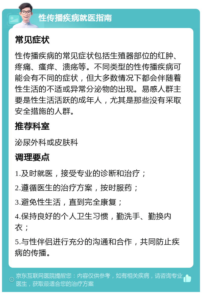 性传播疾病就医指南 常见症状 性传播疾病的常见症状包括生殖器部位的红肿、疼痛、瘙痒、溃疡等。不同类型的性传播疾病可能会有不同的症状，但大多数情况下都会伴随着性生活的不适或异常分泌物的出现。易感人群主要是性生活活跃的成年人，尤其是那些没有采取安全措施的人群。 推荐科室 泌尿外科或皮肤科 调理要点 1.及时就医，接受专业的诊断和治疗； 2.遵循医生的治疗方案，按时服药； 3.避免性生活，直到完全康复； 4.保持良好的个人卫生习惯，勤洗手、勤换内衣； 5.与性伴侣进行充分的沟通和合作，共同防止疾病的传播。