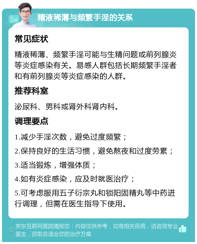 精液稀薄与频繁手淫的关系 常见症状 精液稀薄、频繁手淫可能与生精问题或前列腺炎等炎症感染有关。易感人群包括长期频繁手淫者和有前列腺炎等炎症感染的人群。 推荐科室 泌尿科、男科或肾外科肾内科。 调理要点 1.减少手淫次数，避免过度频繁； 2.保持良好的生活习惯，避免熬夜和过度劳累； 3.适当锻炼，增强体质； 4.如有炎症感染，应及时就医治疗； 5.可考虑服用五子衍宗丸和锁阳固精丸等中药进行调理，但需在医生指导下使用。