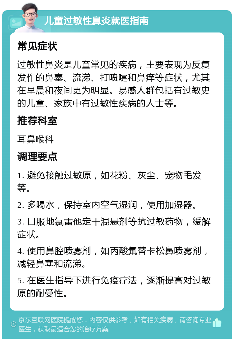 儿童过敏性鼻炎就医指南 常见症状 过敏性鼻炎是儿童常见的疾病，主要表现为反复发作的鼻塞、流涕、打喷嚏和鼻痒等症状，尤其在早晨和夜间更为明显。易感人群包括有过敏史的儿童、家族中有过敏性疾病的人士等。 推荐科室 耳鼻喉科 调理要点 1. 避免接触过敏原，如花粉、灰尘、宠物毛发等。 2. 多喝水，保持室内空气湿润，使用加湿器。 3. 口服地氯雷他定干混悬剂等抗过敏药物，缓解症状。 4. 使用鼻腔喷雾剂，如丙酸氟替卡松鼻喷雾剂，减轻鼻塞和流涕。 5. 在医生指导下进行免疫疗法，逐渐提高对过敏原的耐受性。