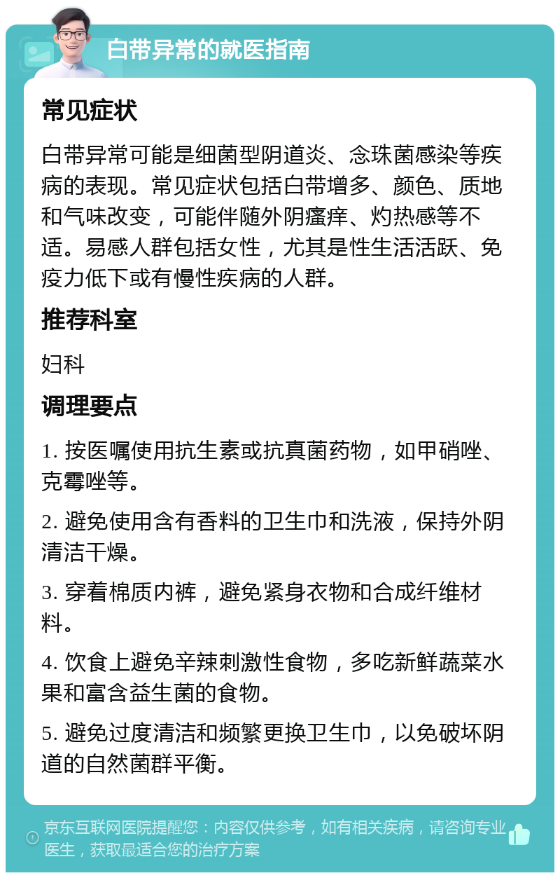 白带异常的就医指南 常见症状 白带异常可能是细菌型阴道炎、念珠菌感染等疾病的表现。常见症状包括白带增多、颜色、质地和气味改变，可能伴随外阴瘙痒、灼热感等不适。易感人群包括女性，尤其是性生活活跃、免疫力低下或有慢性疾病的人群。 推荐科室 妇科 调理要点 1. 按医嘱使用抗生素或抗真菌药物，如甲硝唑、克霉唑等。 2. 避免使用含有香料的卫生巾和洗液，保持外阴清洁干燥。 3. 穿着棉质内裤，避免紧身衣物和合成纤维材料。 4. 饮食上避免辛辣刺激性食物，多吃新鲜蔬菜水果和富含益生菌的食物。 5. 避免过度清洁和频繁更换卫生巾，以免破坏阴道的自然菌群平衡。