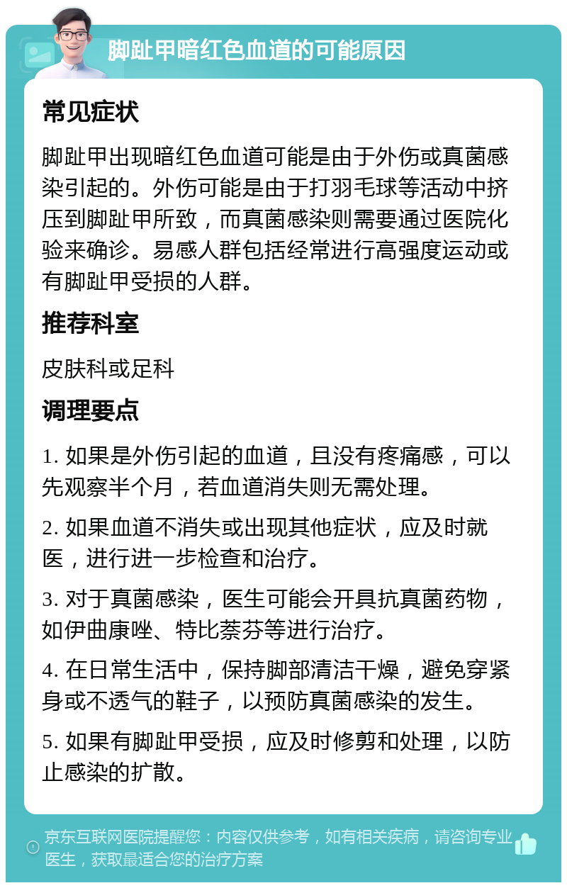 脚趾甲暗红色血道的可能原因 常见症状 脚趾甲出现暗红色血道可能是由于外伤或真菌感染引起的。外伤可能是由于打羽毛球等活动中挤压到脚趾甲所致，而真菌感染则需要通过医院化验来确诊。易感人群包括经常进行高强度运动或有脚趾甲受损的人群。 推荐科室 皮肤科或足科 调理要点 1. 如果是外伤引起的血道，且没有疼痛感，可以先观察半个月，若血道消失则无需处理。 2. 如果血道不消失或出现其他症状，应及时就医，进行进一步检查和治疗。 3. 对于真菌感染，医生可能会开具抗真菌药物，如伊曲康唑、特比萘芬等进行治疗。 4. 在日常生活中，保持脚部清洁干燥，避免穿紧身或不透气的鞋子，以预防真菌感染的发生。 5. 如果有脚趾甲受损，应及时修剪和处理，以防止感染的扩散。