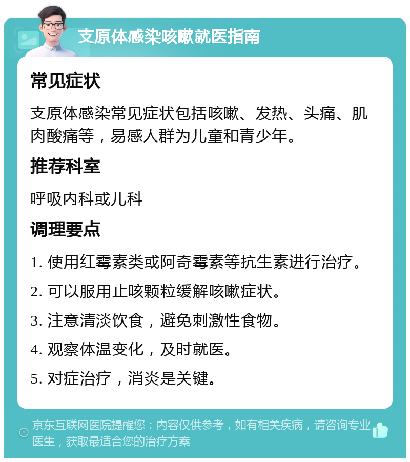 支原体感染咳嗽就医指南 常见症状 支原体感染常见症状包括咳嗽、发热、头痛、肌肉酸痛等，易感人群为儿童和青少年。 推荐科室 呼吸内科或儿科 调理要点 1. 使用红霉素类或阿奇霉素等抗生素进行治疗。 2. 可以服用止咳颗粒缓解咳嗽症状。 3. 注意清淡饮食，避免刺激性食物。 4. 观察体温变化，及时就医。 5. 对症治疗，消炎是关键。