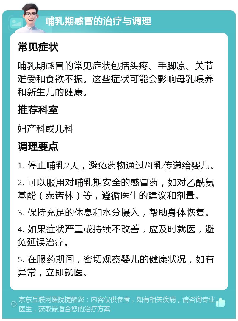 哺乳期感冒的治疗与调理 常见症状 哺乳期感冒的常见症状包括头疼、手脚凉、关节难受和食欲不振。这些症状可能会影响母乳喂养和新生儿的健康。 推荐科室 妇产科或儿科 调理要点 1. 停止哺乳2天，避免药物通过母乳传递给婴儿。 2. 可以服用对哺乳期安全的感冒药，如对乙酰氨基酚（泰诺林）等，遵循医生的建议和剂量。 3. 保持充足的休息和水分摄入，帮助身体恢复。 4. 如果症状严重或持续不改善，应及时就医，避免延误治疗。 5. 在服药期间，密切观察婴儿的健康状况，如有异常，立即就医。