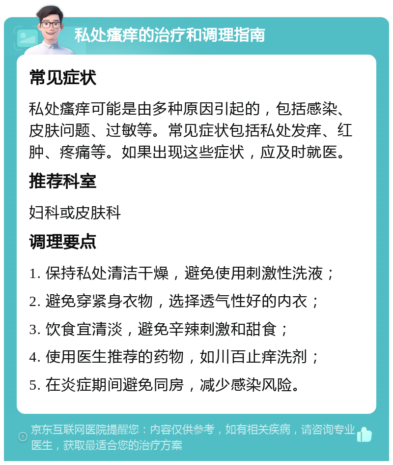 私处瘙痒的治疗和调理指南 常见症状 私处瘙痒可能是由多种原因引起的，包括感染、皮肤问题、过敏等。常见症状包括私处发痒、红肿、疼痛等。如果出现这些症状，应及时就医。 推荐科室 妇科或皮肤科 调理要点 1. 保持私处清洁干燥，避免使用刺激性洗液； 2. 避免穿紧身衣物，选择透气性好的内衣； 3. 饮食宜清淡，避免辛辣刺激和甜食； 4. 使用医生推荐的药物，如川百止痒洗剂； 5. 在炎症期间避免同房，减少感染风险。