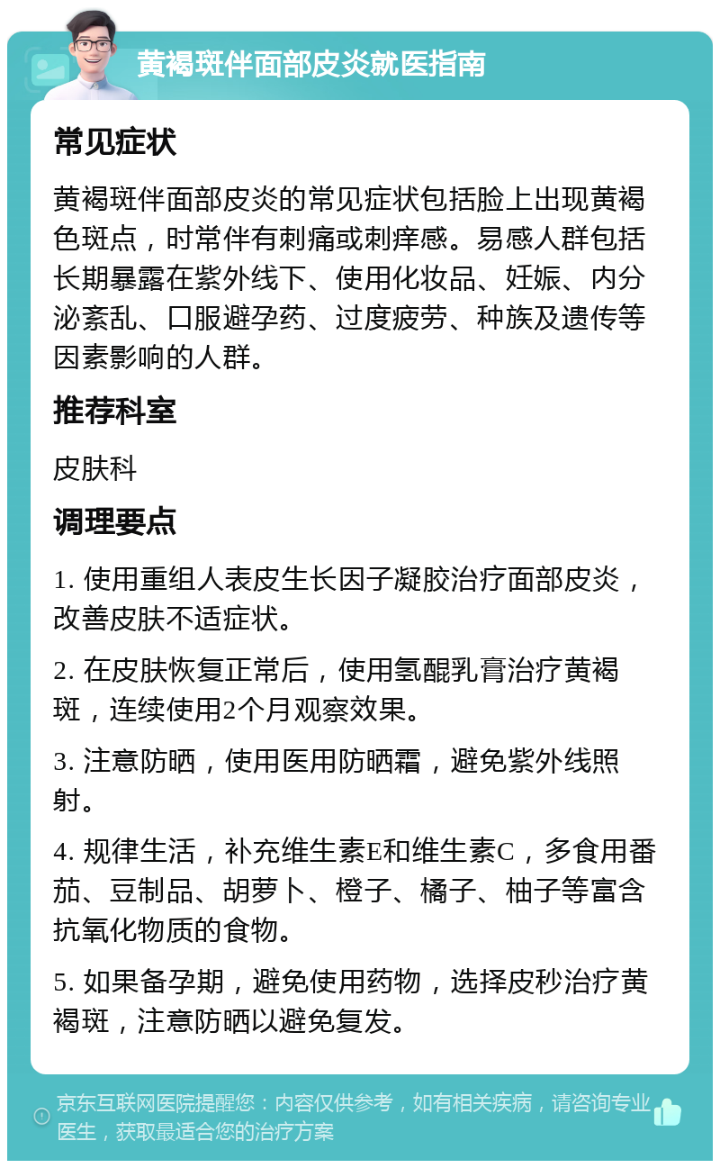 黄褐斑伴面部皮炎就医指南 常见症状 黄褐斑伴面部皮炎的常见症状包括脸上出现黄褐色斑点，时常伴有刺痛或刺痒感。易感人群包括长期暴露在紫外线下、使用化妆品、妊娠、内分泌紊乱、口服避孕药、过度疲劳、种族及遗传等因素影响的人群。 推荐科室 皮肤科 调理要点 1. 使用重组人表皮生长因子凝胶治疗面部皮炎，改善皮肤不适症状。 2. 在皮肤恢复正常后，使用氢醌乳膏治疗黄褐斑，连续使用2个月观察效果。 3. 注意防晒，使用医用防晒霜，避免紫外线照射。 4. 规律生活，补充维生素E和维生素C，多食用番茄、豆制品、胡萝卜、橙子、橘子、柚子等富含抗氧化物质的食物。 5. 如果备孕期，避免使用药物，选择皮秒治疗黄褐斑，注意防晒以避免复发。