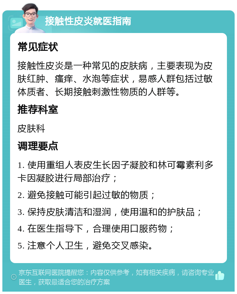 接触性皮炎就医指南 常见症状 接触性皮炎是一种常见的皮肤病，主要表现为皮肤红肿、瘙痒、水泡等症状，易感人群包括过敏体质者、长期接触刺激性物质的人群等。 推荐科室 皮肤科 调理要点 1. 使用重组人表皮生长因子凝胶和林可霉素利多卡因凝胶进行局部治疗； 2. 避免接触可能引起过敏的物质； 3. 保持皮肤清洁和湿润，使用温和的护肤品； 4. 在医生指导下，合理使用口服药物； 5. 注意个人卫生，避免交叉感染。