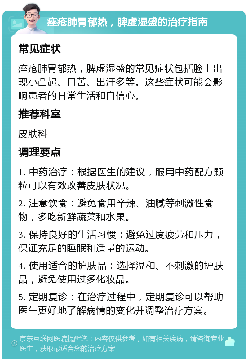 痤疮肺胃郁热，脾虚湿盛的治疗指南 常见症状 痤疮肺胃郁热，脾虚湿盛的常见症状包括脸上出现小凸起、口苦、出汗多等。这些症状可能会影响患者的日常生活和自信心。 推荐科室 皮肤科 调理要点 1. 中药治疗：根据医生的建议，服用中药配方颗粒可以有效改善皮肤状况。 2. 注意饮食：避免食用辛辣、油腻等刺激性食物，多吃新鲜蔬菜和水果。 3. 保持良好的生活习惯：避免过度疲劳和压力，保证充足的睡眠和适量的运动。 4. 使用适合的护肤品：选择温和、不刺激的护肤品，避免使用过多化妆品。 5. 定期复诊：在治疗过程中，定期复诊可以帮助医生更好地了解病情的变化并调整治疗方案。