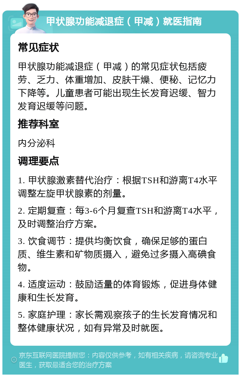 甲状腺功能减退症（甲减）就医指南 常见症状 甲状腺功能减退症（甲减）的常见症状包括疲劳、乏力、体重增加、皮肤干燥、便秘、记忆力下降等。儿童患者可能出现生长发育迟缓、智力发育迟缓等问题。 推荐科室 内分泌科 调理要点 1. 甲状腺激素替代治疗：根据TSH和游离T4水平调整左旋甲状腺素的剂量。 2. 定期复查：每3-6个月复查TSH和游离T4水平，及时调整治疗方案。 3. 饮食调节：提供均衡饮食，确保足够的蛋白质、维生素和矿物质摄入，避免过多摄入高碘食物。 4. 适度运动：鼓励适量的体育锻炼，促进身体健康和生长发育。 5. 家庭护理：家长需观察孩子的生长发育情况和整体健康状况，如有异常及时就医。