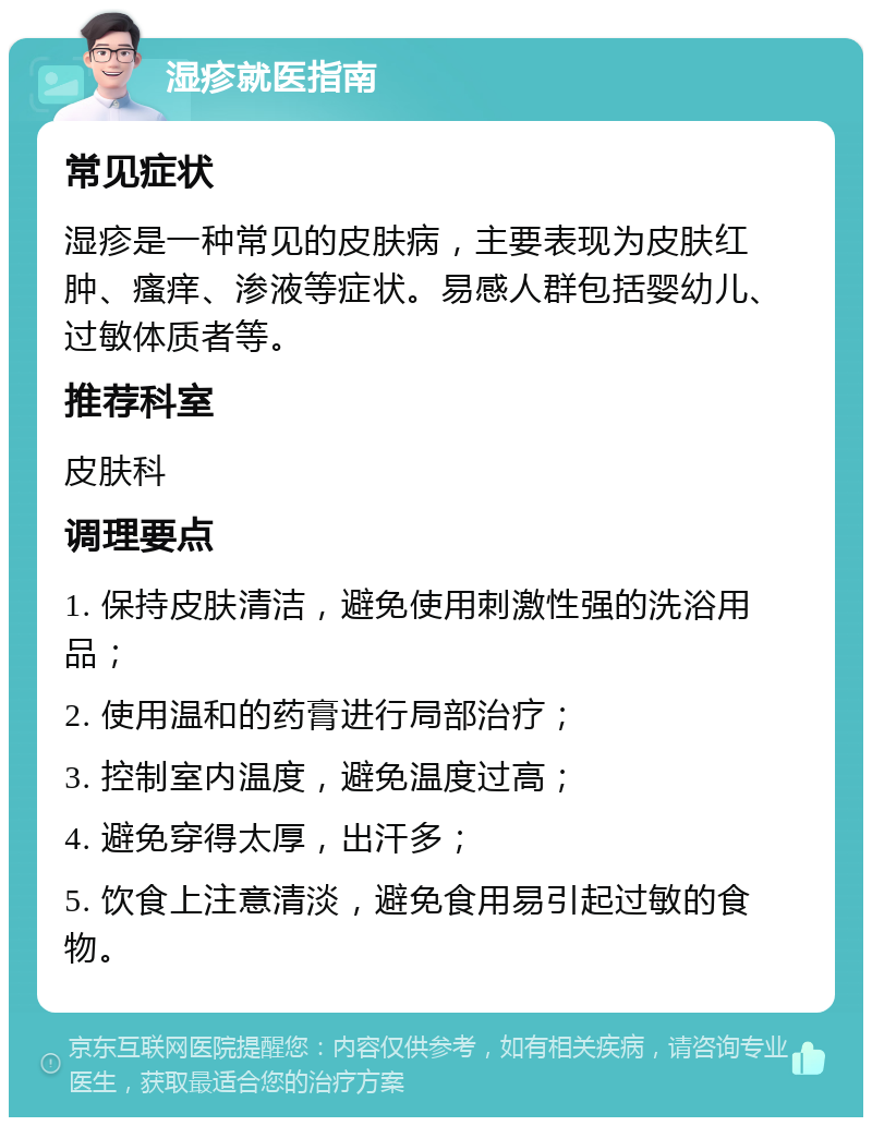 湿疹就医指南 常见症状 湿疹是一种常见的皮肤病，主要表现为皮肤红肿、瘙痒、渗液等症状。易感人群包括婴幼儿、过敏体质者等。 推荐科室 皮肤科 调理要点 1. 保持皮肤清洁，避免使用刺激性强的洗浴用品； 2. 使用温和的药膏进行局部治疗； 3. 控制室内温度，避免温度过高； 4. 避免穿得太厚，出汗多； 5. 饮食上注意清淡，避免食用易引起过敏的食物。