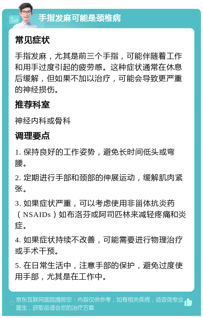 手指发麻可能是颈椎病 常见症状 手指发麻，尤其是前三个手指，可能伴随着工作和用手过度引起的疲劳感。这种症状通常在休息后缓解，但如果不加以治疗，可能会导致更严重的神经损伤。 推荐科室 神经内科或骨科 调理要点 1. 保持良好的工作姿势，避免长时间低头或弯腰。 2. 定期进行手部和颈部的伸展运动，缓解肌肉紧张。 3. 如果症状严重，可以考虑使用非甾体抗炎药（NSAIDs）如布洛芬或阿司匹林来减轻疼痛和炎症。 4. 如果症状持续不改善，可能需要进行物理治疗或手术干预。 5. 在日常生活中，注意手部的保护，避免过度使用手部，尤其是在工作中。