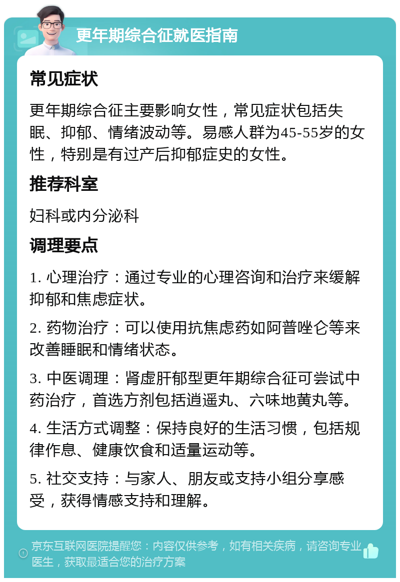 更年期综合征就医指南 常见症状 更年期综合征主要影响女性，常见症状包括失眠、抑郁、情绪波动等。易感人群为45-55岁的女性，特别是有过产后抑郁症史的女性。 推荐科室 妇科或内分泌科 调理要点 1. 心理治疗：通过专业的心理咨询和治疗来缓解抑郁和焦虑症状。 2. 药物治疗：可以使用抗焦虑药如阿普唑仑等来改善睡眠和情绪状态。 3. 中医调理：肾虚肝郁型更年期综合征可尝试中药治疗，首选方剂包括逍遥丸、六味地黄丸等。 4. 生活方式调整：保持良好的生活习惯，包括规律作息、健康饮食和适量运动等。 5. 社交支持：与家人、朋友或支持小组分享感受，获得情感支持和理解。