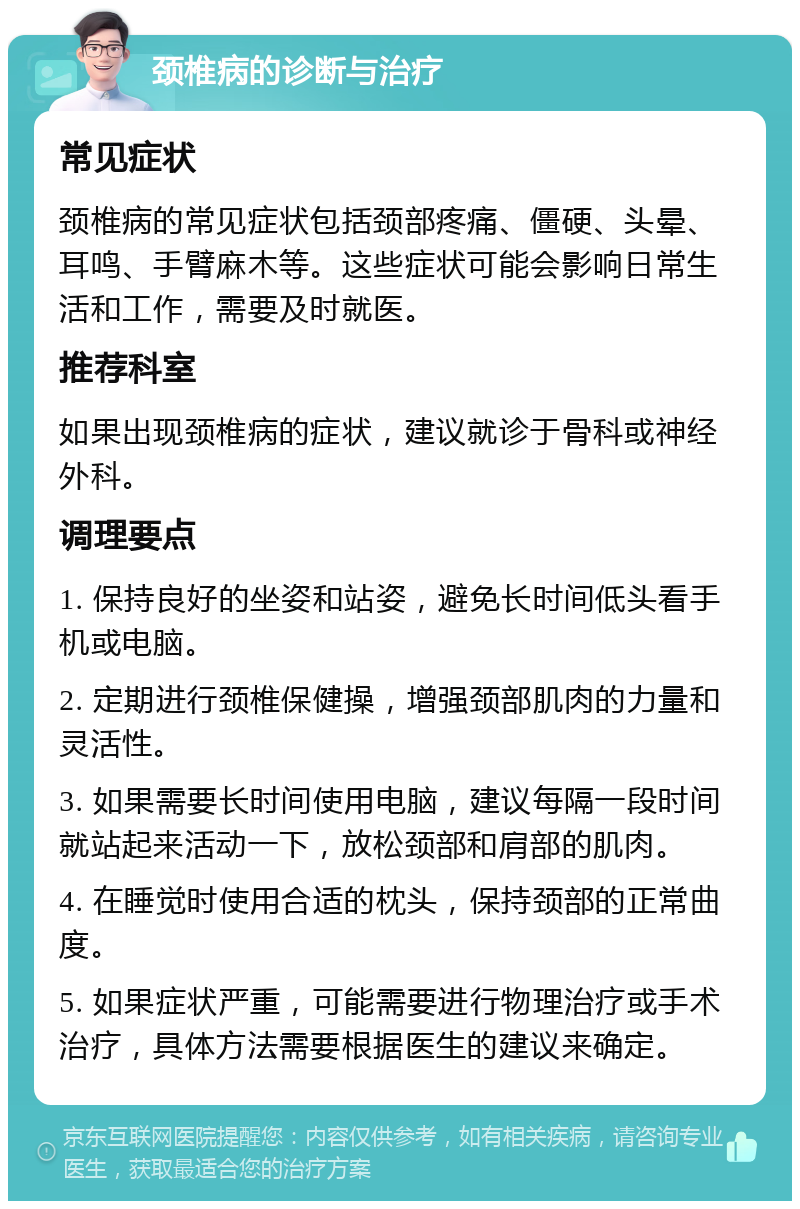 颈椎病的诊断与治疗 常见症状 颈椎病的常见症状包括颈部疼痛、僵硬、头晕、耳鸣、手臂麻木等。这些症状可能会影响日常生活和工作，需要及时就医。 推荐科室 如果出现颈椎病的症状，建议就诊于骨科或神经外科。 调理要点 1. 保持良好的坐姿和站姿，避免长时间低头看手机或电脑。 2. 定期进行颈椎保健操，增强颈部肌肉的力量和灵活性。 3. 如果需要长时间使用电脑，建议每隔一段时间就站起来活动一下，放松颈部和肩部的肌肉。 4. 在睡觉时使用合适的枕头，保持颈部的正常曲度。 5. 如果症状严重，可能需要进行物理治疗或手术治疗，具体方法需要根据医生的建议来确定。