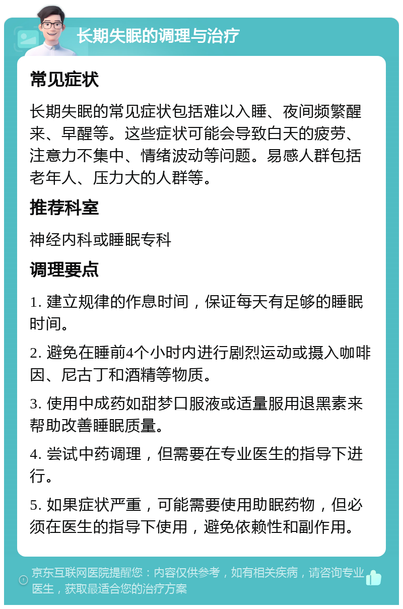 长期失眠的调理与治疗 常见症状 长期失眠的常见症状包括难以入睡、夜间频繁醒来、早醒等。这些症状可能会导致白天的疲劳、注意力不集中、情绪波动等问题。易感人群包括老年人、压力大的人群等。 推荐科室 神经内科或睡眠专科 调理要点 1. 建立规律的作息时间，保证每天有足够的睡眠时间。 2. 避免在睡前4个小时内进行剧烈运动或摄入咖啡因、尼古丁和酒精等物质。 3. 使用中成药如甜梦口服液或适量服用退黑素来帮助改善睡眠质量。 4. 尝试中药调理，但需要在专业医生的指导下进行。 5. 如果症状严重，可能需要使用助眠药物，但必须在医生的指导下使用，避免依赖性和副作用。