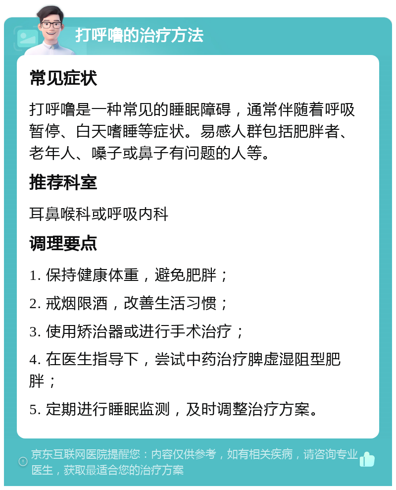 打呼噜的治疗方法 常见症状 打呼噜是一种常见的睡眠障碍，通常伴随着呼吸暂停、白天嗜睡等症状。易感人群包括肥胖者、老年人、嗓子或鼻子有问题的人等。 推荐科室 耳鼻喉科或呼吸内科 调理要点 1. 保持健康体重，避免肥胖； 2. 戒烟限酒，改善生活习惯； 3. 使用矫治器或进行手术治疗； 4. 在医生指导下，尝试中药治疗脾虚湿阻型肥胖； 5. 定期进行睡眠监测，及时调整治疗方案。