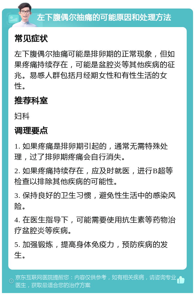 左下腹偶尔抽痛的可能原因和处理方法 常见症状 左下腹偶尔抽痛可能是排卵期的正常现象，但如果疼痛持续存在，可能是盆腔炎等其他疾病的征兆。易感人群包括月经期女性和有性生活的女性。 推荐科室 妇科 调理要点 1. 如果疼痛是排卵期引起的，通常无需特殊处理，过了排卵期疼痛会自行消失。 2. 如果疼痛持续存在，应及时就医，进行B超等检查以排除其他疾病的可能性。 3. 保持良好的卫生习惯，避免性生活中的感染风险。 4. 在医生指导下，可能需要使用抗生素等药物治疗盆腔炎等疾病。 5. 加强锻炼，提高身体免疫力，预防疾病的发生。