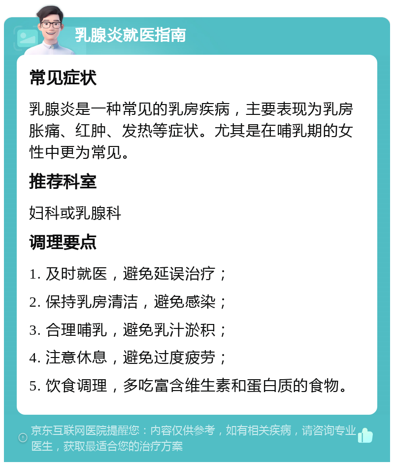 乳腺炎就医指南 常见症状 乳腺炎是一种常见的乳房疾病，主要表现为乳房胀痛、红肿、发热等症状。尤其是在哺乳期的女性中更为常见。 推荐科室 妇科或乳腺科 调理要点 1. 及时就医，避免延误治疗； 2. 保持乳房清洁，避免感染； 3. 合理哺乳，避免乳汁淤积； 4. 注意休息，避免过度疲劳； 5. 饮食调理，多吃富含维生素和蛋白质的食物。