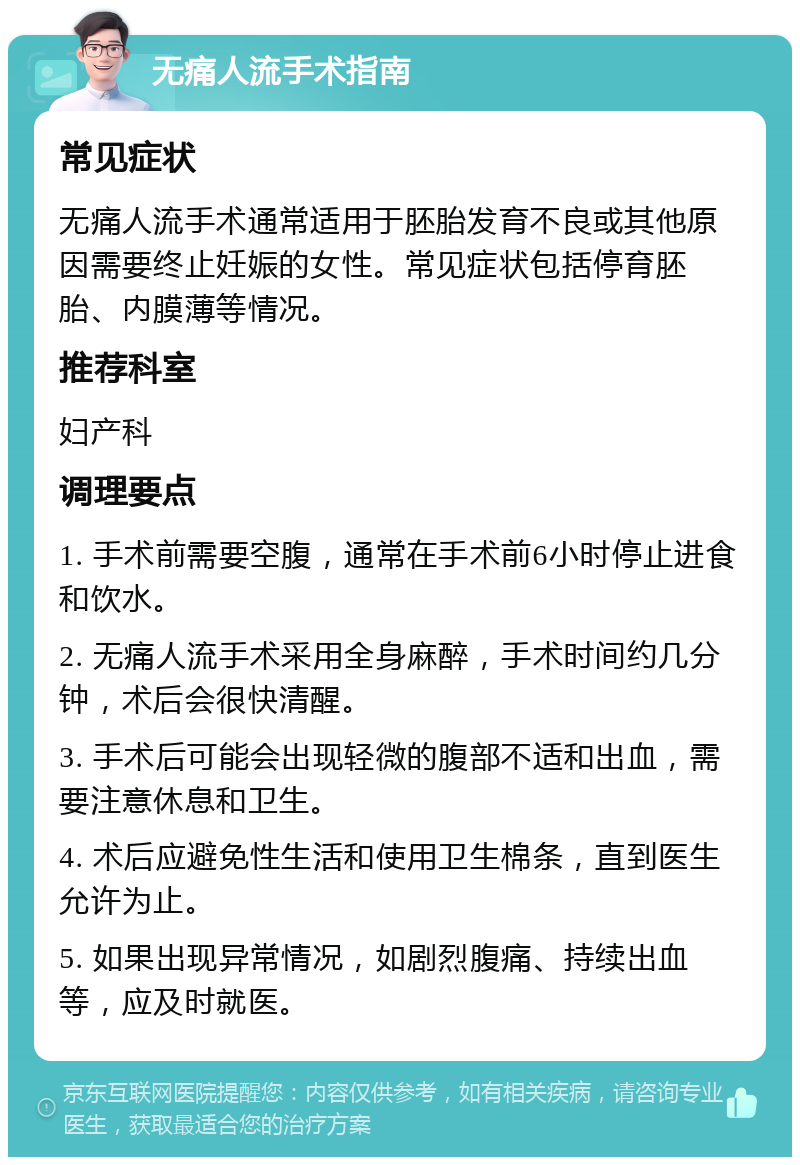 无痛人流手术指南 常见症状 无痛人流手术通常适用于胚胎发育不良或其他原因需要终止妊娠的女性。常见症状包括停育胚胎、内膜薄等情况。 推荐科室 妇产科 调理要点 1. 手术前需要空腹，通常在手术前6小时停止进食和饮水。 2. 无痛人流手术采用全身麻醉，手术时间约几分钟，术后会很快清醒。 3. 手术后可能会出现轻微的腹部不适和出血，需要注意休息和卫生。 4. 术后应避免性生活和使用卫生棉条，直到医生允许为止。 5. 如果出现异常情况，如剧烈腹痛、持续出血等，应及时就医。