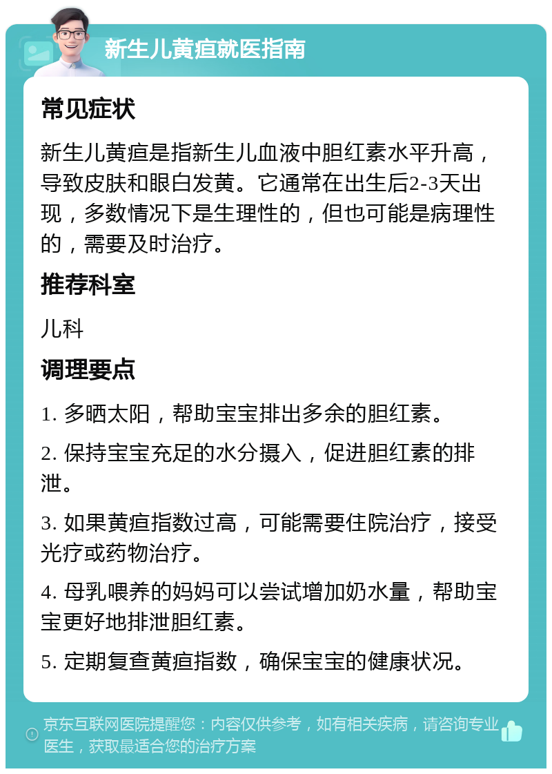 新生儿黄疸就医指南 常见症状 新生儿黄疸是指新生儿血液中胆红素水平升高，导致皮肤和眼白发黄。它通常在出生后2-3天出现，多数情况下是生理性的，但也可能是病理性的，需要及时治疗。 推荐科室 儿科 调理要点 1. 多晒太阳，帮助宝宝排出多余的胆红素。 2. 保持宝宝充足的水分摄入，促进胆红素的排泄。 3. 如果黄疸指数过高，可能需要住院治疗，接受光疗或药物治疗。 4. 母乳喂养的妈妈可以尝试增加奶水量，帮助宝宝更好地排泄胆红素。 5. 定期复查黄疸指数，确保宝宝的健康状况。