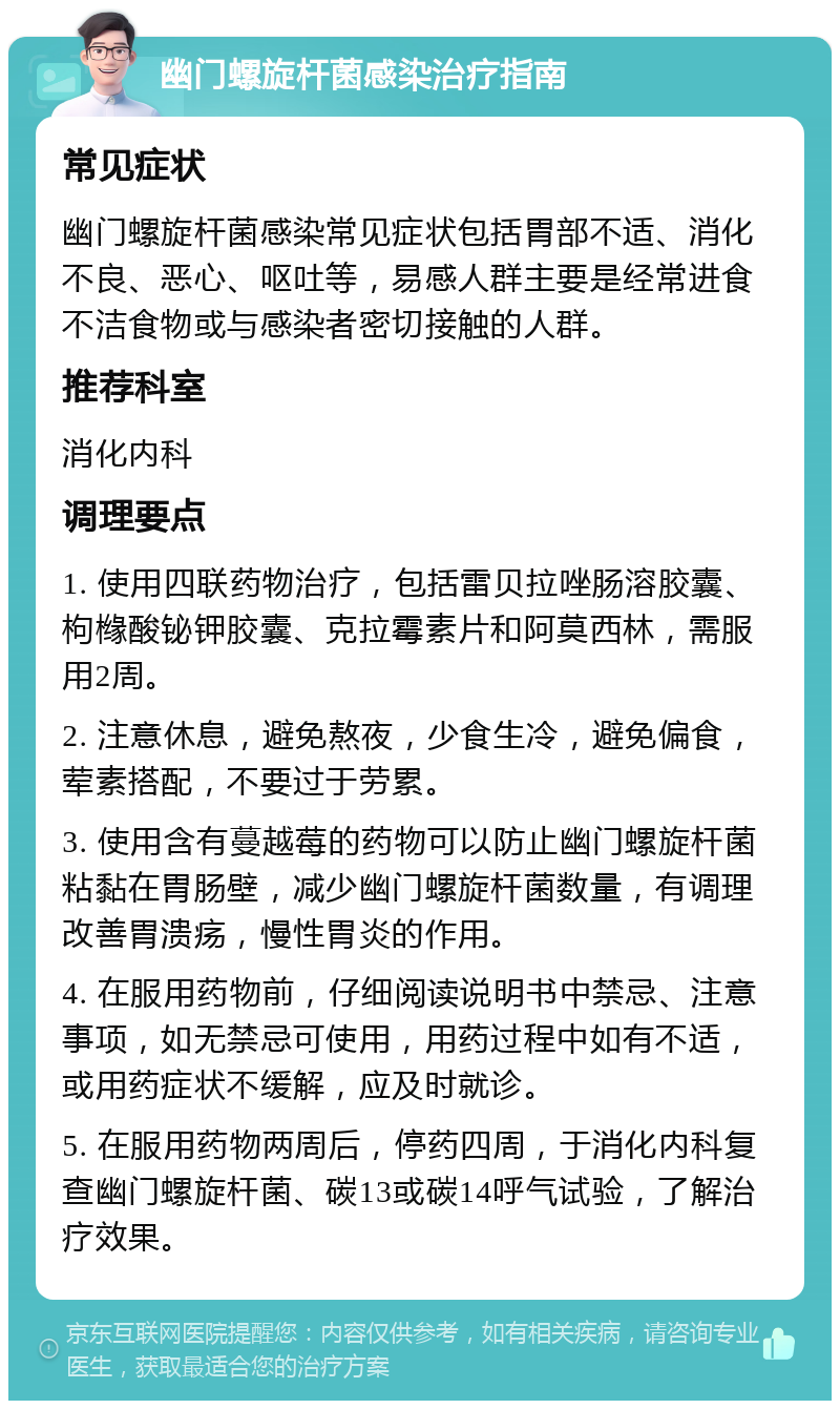 幽门螺旋杆菌感染治疗指南 常见症状 幽门螺旋杆菌感染常见症状包括胃部不适、消化不良、恶心、呕吐等，易感人群主要是经常进食不洁食物或与感染者密切接触的人群。 推荐科室 消化内科 调理要点 1. 使用四联药物治疗，包括雷贝拉唑肠溶胶囊、枸橼酸铋钾胶囊、克拉霉素片和阿莫西林，需服用2周。 2. 注意休息，避免熬夜，少食生冷，避免偏食，荤素搭配，不要过于劳累。 3. 使用含有蔓越莓的药物可以防止幽门螺旋杆菌粘黏在胃肠壁，减少幽门螺旋杆菌数量，有调理改善胃溃疡，慢性胃炎的作用。 4. 在服用药物前，仔细阅读说明书中禁忌、注意事项，如无禁忌可使用，用药过程中如有不适，或用药症状不缓解，应及时就诊。 5. 在服用药物两周后，停药四周，于消化内科复查幽门螺旋杆菌、碳13或碳14呼气试验，了解治疗效果。