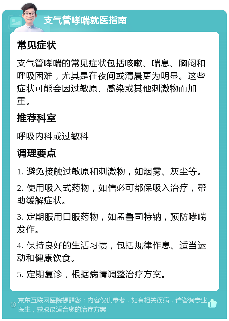 支气管哮喘就医指南 常见症状 支气管哮喘的常见症状包括咳嗽、喘息、胸闷和呼吸困难，尤其是在夜间或清晨更为明显。这些症状可能会因过敏原、感染或其他刺激物而加重。 推荐科室 呼吸内科或过敏科 调理要点 1. 避免接触过敏原和刺激物，如烟雾、灰尘等。 2. 使用吸入式药物，如信必可都保吸入治疗，帮助缓解症状。 3. 定期服用口服药物，如孟鲁司特钠，预防哮喘发作。 4. 保持良好的生活习惯，包括规律作息、适当运动和健康饮食。 5. 定期复诊，根据病情调整治疗方案。