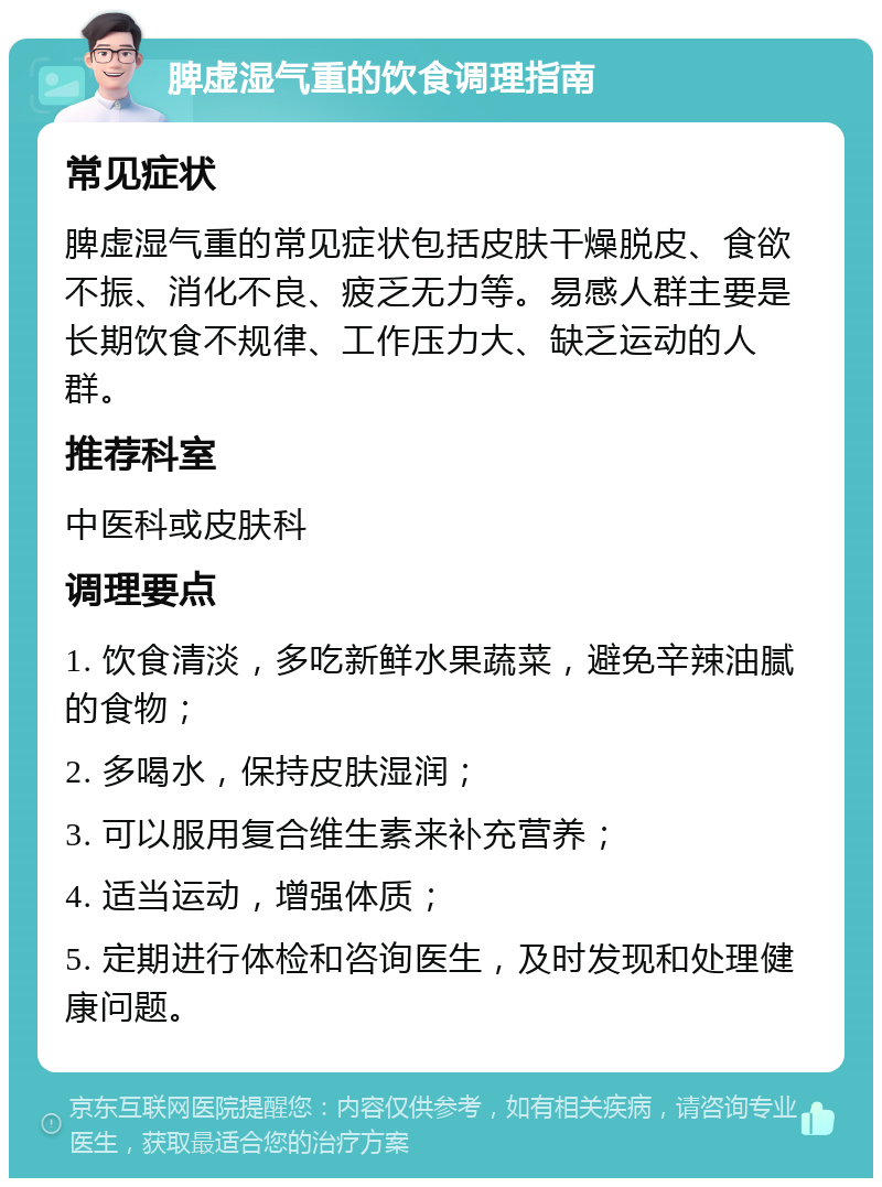 脾虚湿气重的饮食调理指南 常见症状 脾虚湿气重的常见症状包括皮肤干燥脱皮、食欲不振、消化不良、疲乏无力等。易感人群主要是长期饮食不规律、工作压力大、缺乏运动的人群。 推荐科室 中医科或皮肤科 调理要点 1. 饮食清淡，多吃新鲜水果蔬菜，避免辛辣油腻的食物； 2. 多喝水，保持皮肤湿润； 3. 可以服用复合维生素来补充营养； 4. 适当运动，增强体质； 5. 定期进行体检和咨询医生，及时发现和处理健康问题。